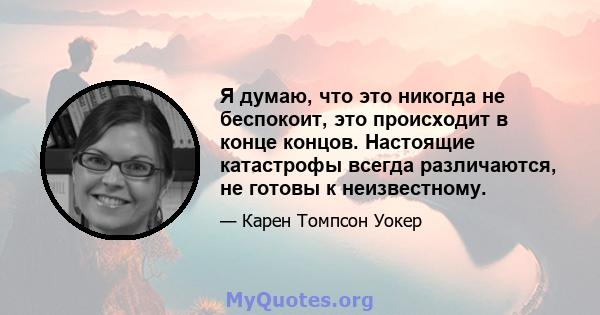 Я думаю, что это никогда не беспокоит, это происходит в конце концов. Настоящие катастрофы всегда различаются, не готовы к неизвестному.