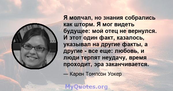 Я молчал, но знания собрались как шторм. Я мог видеть будущее: мой отец не вернулся. И этот один факт, казалось, указывал на другие факты, а другие - все еще: любовь, и люди терпят неудачу, время проходит, эра