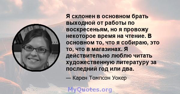 Я склонен в основном брать выходной от работы по воскресеньям, но я провожу некоторое время на чтение. В основном то, что я собираю, это то, что в магазинах. Я действительно люблю читать художественную литературу за