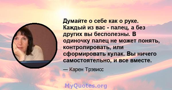 Думайте о себе как о руке. Каждый из вас - палец, а без других вы бесполезны. В одиночку палец не может понять, контролировать, или сформировать кулак. Вы ничего самостоятельно, и все вместе.