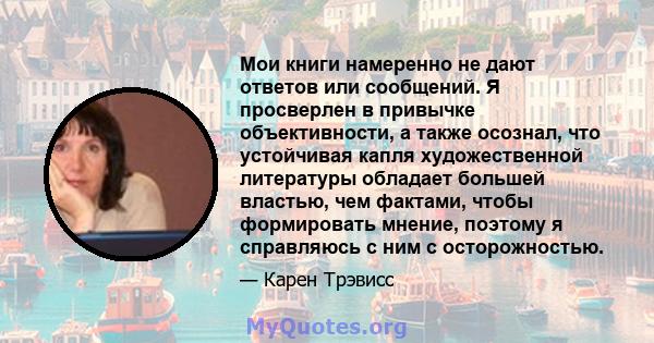 Мои книги намеренно не дают ответов или сообщений. Я просверлен в привычке объективности, а также осознал, что устойчивая капля художественной литературы обладает большей властью, чем фактами, чтобы формировать мнение,