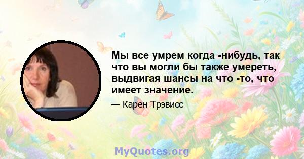 Мы все умрем когда -нибудь, так что вы могли бы также умереть, выдвигая шансы на что -то, что имеет значение.