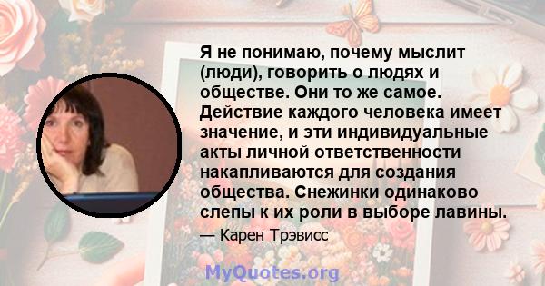 Я не понимаю, почему мыслит (люди), говорить о людях и обществе. Они то же самое. Действие каждого человека имеет значение, и эти индивидуальные акты личной ответственности накапливаются для создания общества. Снежинки