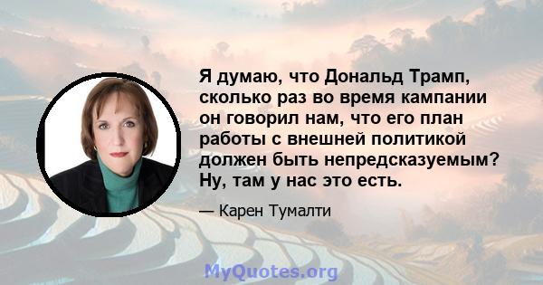 Я думаю, что Дональд Трамп, сколько раз во время кампании он говорил нам, что его план работы с внешней политикой должен быть непредсказуемым? Ну, там у нас это есть.