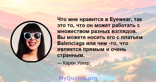 Что мне нравится в Eyewear, так это то, что он может работать с множеством разных взглядов. Вы можете носить его с платьем Balenciaga или чем -то, что является прямым и очень странным.