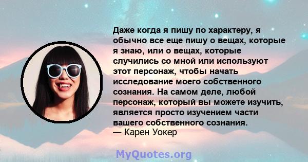 Даже когда я пишу по характеру, я обычно все еще пишу о вещах, которые я знаю, или о вещах, которые случились со мной или используют этот персонаж, чтобы начать исследование моего собственного сознания. На самом деле,