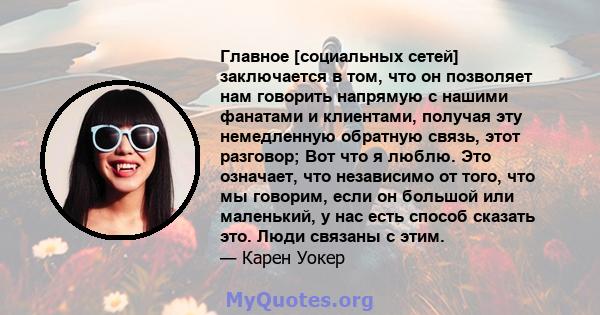 Главное [социальных сетей] заключается в том, что он позволяет нам говорить напрямую с нашими фанатами и клиентами, получая эту немедленную обратную связь, этот разговор; Вот что я люблю. Это означает, что независимо от 