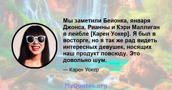 Мы заметили Бейонка, января Джонса, Рианны и Кэри Маллиган в лейбле [Карен Уокер]. Я был в восторге, но я так же рад видеть интересных девушек, носящих наш продукт повсюду. Это довольно шум.