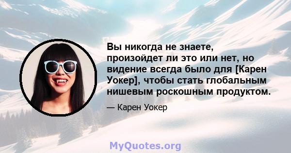 Вы никогда не знаете, произойдет ли это или нет, но видение всегда было для [Карен Уокер], чтобы стать глобальным нишевым роскошным продуктом.