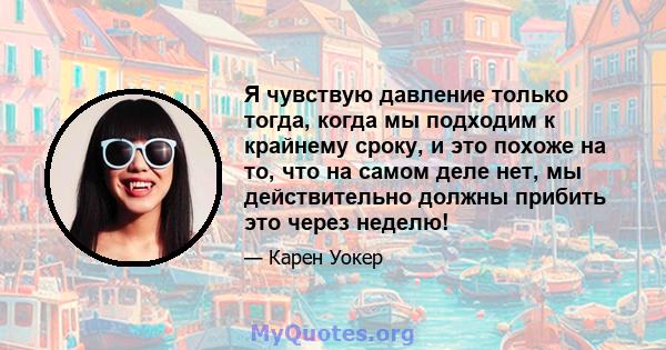 Я чувствую давление только тогда, когда мы подходим к крайнему сроку, и это похоже на то, что на самом деле нет, мы действительно должны прибить это через неделю!