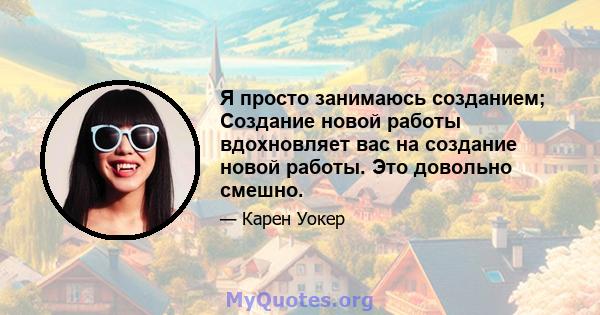 Я просто занимаюсь созданием; Создание новой работы вдохновляет вас на создание новой работы. Это довольно смешно.