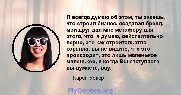 Я всегда думаю об этом, ты знаешь, что строил бизнес, создавая бренд, мой друг дал мне метафору для этого, что, я думаю, действительно верно, это как строительство коралла, вы не видите, что это происходит, это лишь