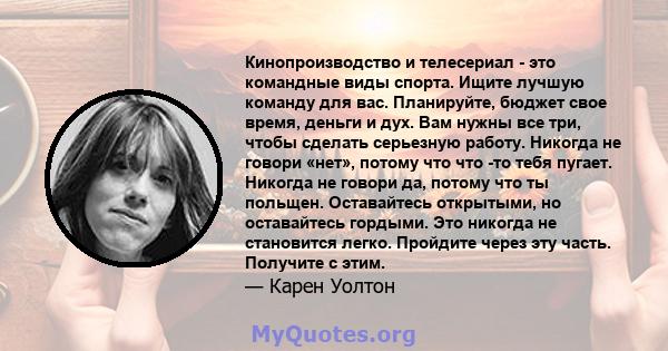 Кинопроизводство и телесериал - это командные виды спорта. Ищите лучшую команду для вас. Планируйте, бюджет свое время, деньги и дух. Вам нужны все три, чтобы сделать серьезную работу. Никогда не говори «нет», потому