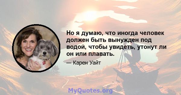 Но я думаю, что иногда человек должен быть вынужден под водой, чтобы увидеть, утонут ли он или плавать.