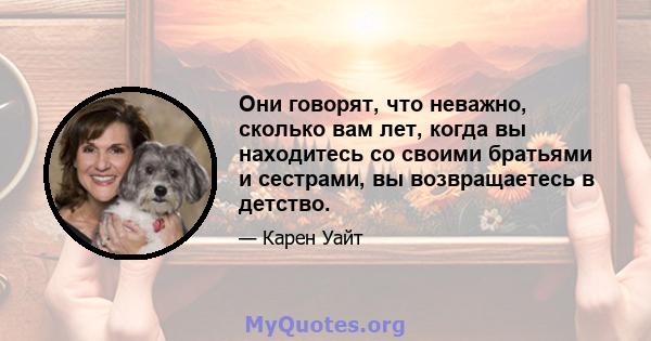 Они говорят, что неважно, сколько вам лет, когда вы находитесь со своими братьями и сестрами, вы возвращаетесь в детство.