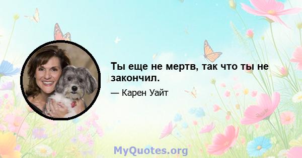 Ты еще не мертв, так что ты не закончил.