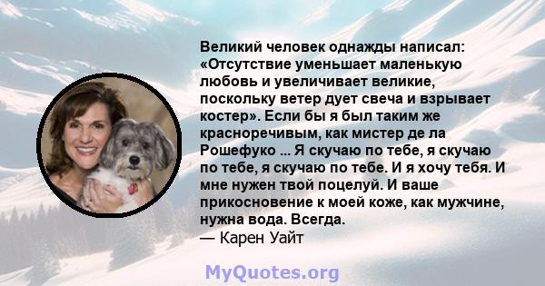 Великий человек однажды написал: «Отсутствие уменьшает маленькую любовь и увеличивает великие, поскольку ветер дует свеча и взрывает костер». Если бы я был таким же красноречивым, как мистер де ла Рошефуко ... Я скучаю