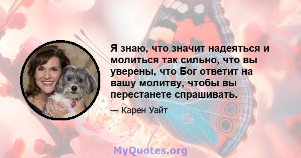 Я знаю, что значит надеяться и молиться так сильно, что вы уверены, что Бог ответит на вашу молитву, чтобы вы перестанете спрашивать.