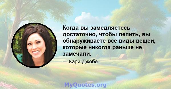 Когда вы замедляетесь достаточно, чтобы лепить, вы обнаруживаете все виды вещей, которые никогда раньше не замечали.