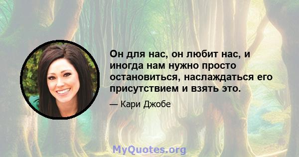 Он для нас, он любит нас, и иногда нам нужно просто остановиться, наслаждаться его присутствием и взять это.