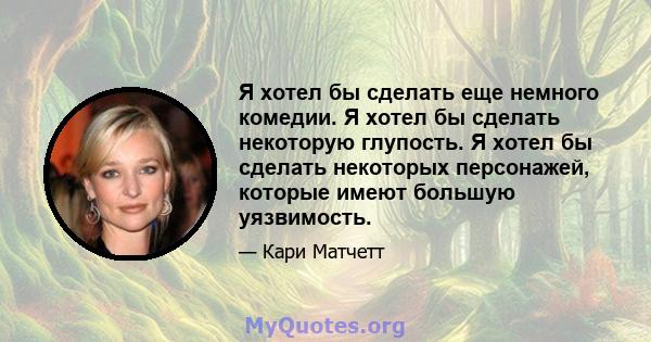 Я хотел бы сделать еще немного комедии. Я хотел бы сделать некоторую глупость. Я хотел бы сделать некоторых персонажей, которые имеют большую уязвимость.