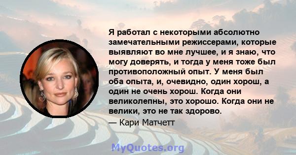 Я работал с некоторыми абсолютно замечательными режиссерами, которые выявляют во мне лучшее, и я знаю, что могу доверять, и тогда у меня тоже был противоположный опыт. У меня был оба опыта, и, очевидно, один хорош, а