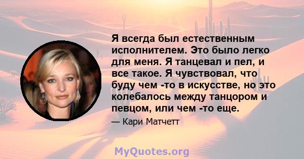 Я всегда был естественным исполнителем. Это было легко для меня. Я танцевал и пел, и все такое. Я чувствовал, что буду чем -то в искусстве, но это колебалось между танцором и певцом, или чем -то еще.