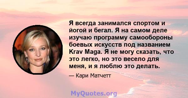Я всегда занимался спортом и йогой и бегал. Я на самом деле изучаю программу самообороны боевых искусств под названием Krav Maga. Я не могу сказать, что это легко, но это весело для меня, и я люблю это делать.