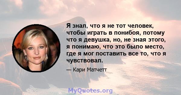 Я знал, что я не тот человек, чтобы играть в понибоя, потому что я девушка, но, не зная этого, я понимаю, что это было место, где я мог поставить все то, что я чувствовал.