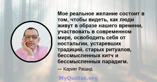 Мое реальное желание состоит в том, чтобы видеть, как люди живут в образе нашего времени, участвовать в современном мире, освободить себя от ностальгии, устаревших традиций, старых ритуалов, бессмысленных китч и