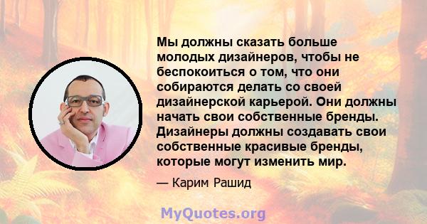 Мы должны сказать больше молодых дизайнеров, чтобы не беспокоиться о том, что они собираются делать со своей дизайнерской карьерой. Они должны начать свои собственные бренды. Дизайнеры должны создавать свои собственные