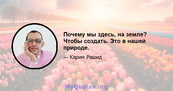 Почему мы здесь, на земле? Чтобы создать. Это в нашей природе.