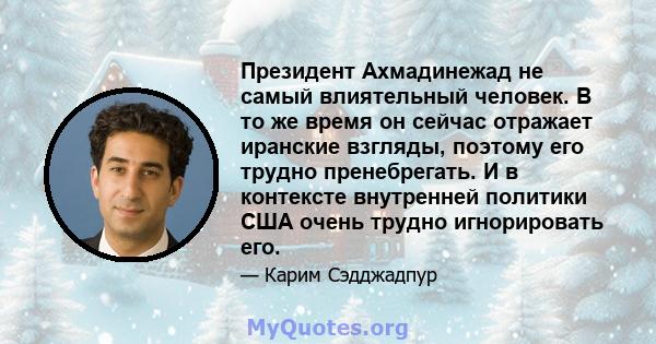 Президент Ахмадинежад не самый влиятельный человек. В то же время он сейчас отражает иранские взгляды, поэтому его трудно пренебрегать. И в контексте внутренней политики США очень трудно игнорировать его.