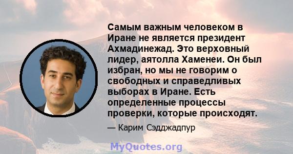 Самым важным человеком в Иране не является президент Ахмадинежад. Это верховный лидер, аятолла Хаменеи. Он был избран, но мы не говорим о свободных и справедливых выборах в Иране. Есть определенные процессы проверки,