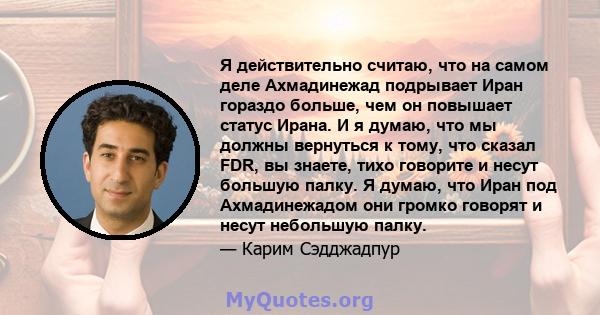 Я действительно считаю, что на самом деле Ахмадинежад подрывает Иран гораздо больше, чем он повышает статус Ирана. И я думаю, что мы должны вернуться к тому, что сказал FDR, вы знаете, тихо говорите и несут большую