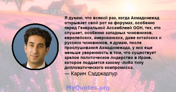 Я думаю, что всякий раз, когда Ахмадинежад открывает свой рот на форумах, особенно перед Генеральной Ассамблеей ООН, тех, кто слушает, особенно западных чиновников, европейских, американских, даже китайских и русских