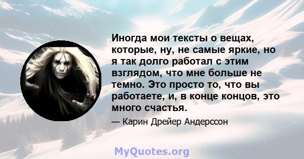 Иногда мои тексты о вещах, которые, ну, не самые яркие, но я так долго работал с этим взглядом, что мне больше не темно. Это просто то, что вы работаете, и, в конце концов, это много счастья.