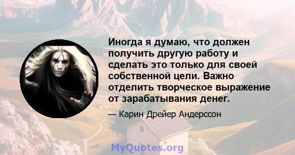 Иногда я думаю, что должен получить другую работу и сделать это только для своей собственной цели. Важно отделить творческое выражение от зарабатывания денег.