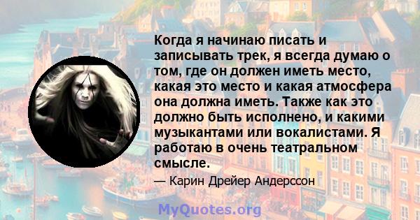 Когда я начинаю писать и записывать трек, я всегда думаю о том, где он должен иметь место, какая это место и какая атмосфера она должна иметь. Также как это должно быть исполнено, и какими музыкантами или вокалистами. Я 