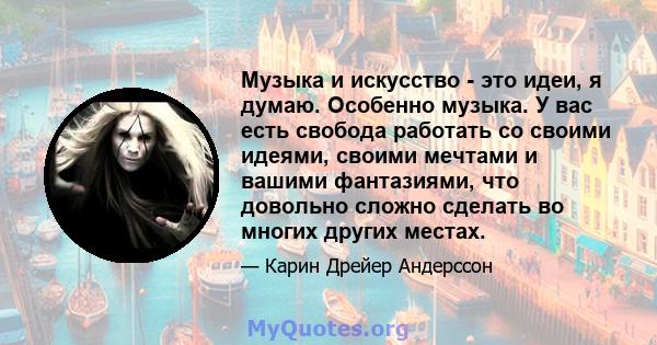 Музыка и искусство - это идеи, я думаю. Особенно музыка. У вас есть свобода работать со своими идеями, своими мечтами и вашими фантазиями, что довольно сложно сделать во многих других местах.