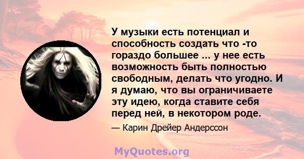 У музыки есть потенциал и способность создать что -то гораздо большее ... у нее есть возможность быть полностью свободным, делать что угодно. И я думаю, что вы ограничиваете эту идею, когда ставите себя перед ней, в