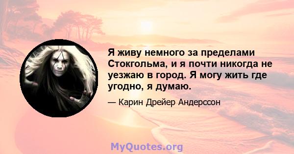 Я живу немного за пределами Стокгольма, и я почти никогда не уезжаю в город. Я могу жить где угодно, я думаю.