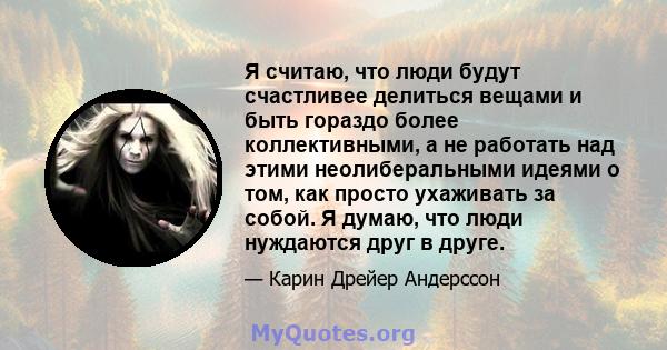 Я считаю, что люди будут счастливее делиться вещами и быть гораздо более коллективными, а не работать над этими неолиберальными идеями о том, как просто ухаживать за собой. Я думаю, что люди нуждаются друг в друге.