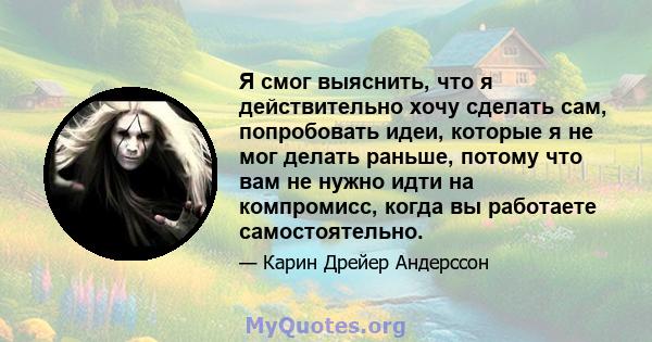 Я смог выяснить, что я действительно хочу сделать сам, попробовать идеи, которые я не мог делать раньше, потому что вам не нужно идти на компромисс, когда вы работаете самостоятельно.