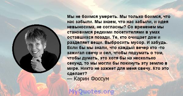 Мы не боимся умереть. Мы только боимся, что нас забыли. Мы знаем, что нас забыли, и идея невыносима, не согласны? Со временем мы становимся редкими посетителями в умах оставшихся позади. Те, кто очищает дом и разделяет