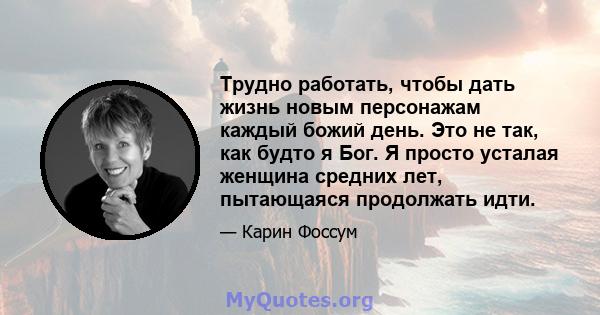 Трудно работать, чтобы дать жизнь новым персонажам каждый божий день. Это не так, как будто я Бог. Я просто усталая женщина средних лет, пытающаяся продолжать идти.