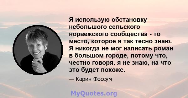 Я использую обстановку небольшого сельского норвежского сообщества - то место, которое я так тесно знаю. Я никогда не мог написать роман в большом городе, потому что, честно говоря, я не знаю, на что это будет похоже.