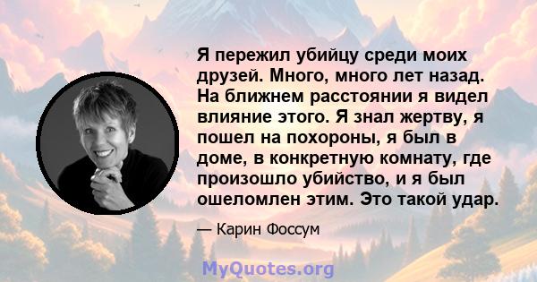 Я пережил убийцу среди моих друзей. Много, много лет назад. На ближнем расстоянии я видел влияние этого. Я знал жертву, я пошел на похороны, я был в доме, в конкретную комнату, где произошло убийство, и я был ошеломлен