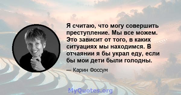 Я считаю, что могу совершить преступление. Мы все можем. Это зависит от того, в каких ситуациях мы находимся. В отчаянии я бы украл еду, если бы мои дети были голодны.