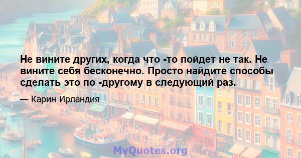 Не вините других, когда что -то пойдет не так. Не вините себя бесконечно. Просто найдите способы сделать это по -другому в следующий раз.